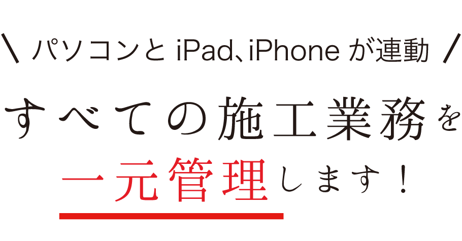 パソコンとiPad、iPhoneが連動。すべての施工業務を一元管理します！
